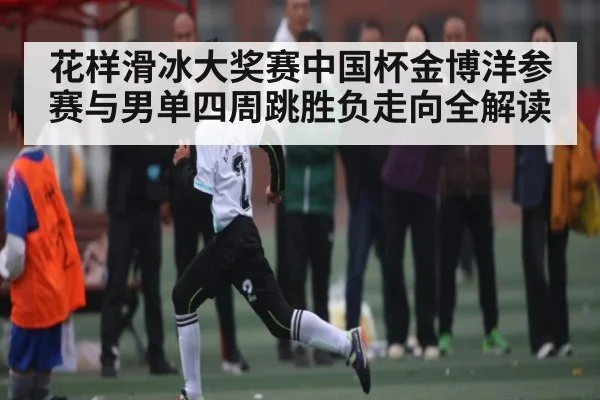 花样滑冰大奖赛中国杯金博洋参赛与男单四周跳胜负走向全解读