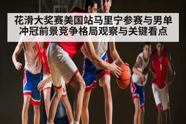 花滑大奖赛美国站马里宁参赛与男单冲冠前景竞争格局观察与关键看点
