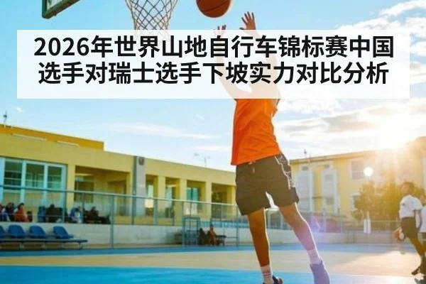 2026年世界山地自行车锦标赛中国选手对瑞士选手下坡实力对比分析